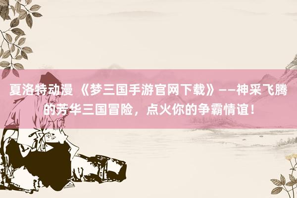夏洛特动漫 《梦三国手游官网下载》——神采飞腾的芳华三国冒险，点火你的争霸情谊！
