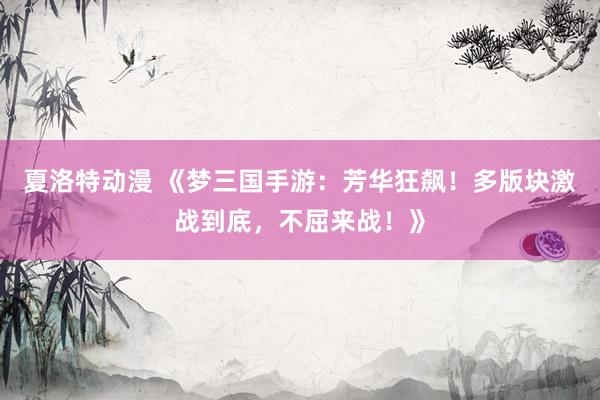 夏洛特动漫 《梦三国手游：芳华狂飙！多版块激战到底，不屈来战！》
