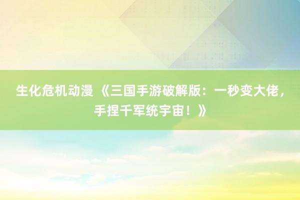 生化危机动漫 《三国手游破解版：一秒变大佬，手捏千军统宇宙！》