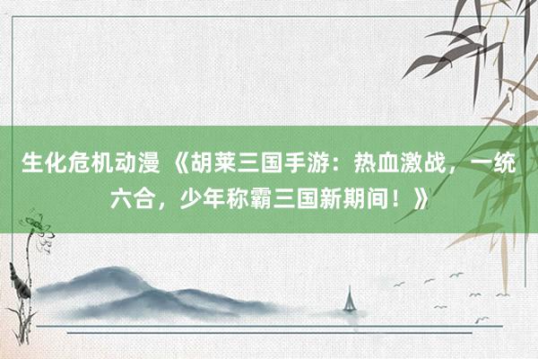生化危机动漫 《胡莱三国手游：热血激战，一统六合，少年称霸三国新期间！》