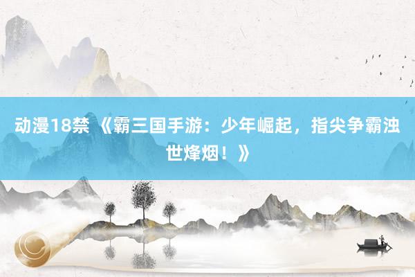 动漫18禁 《霸三国手游：少年崛起，指尖争霸浊世烽烟！》