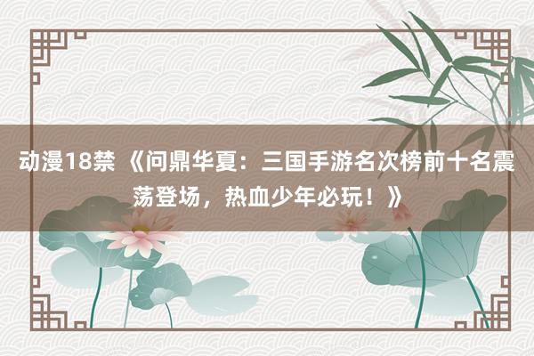 动漫18禁 《问鼎华夏：三国手游名次榜前十名震荡登场，热血少年必玩！》