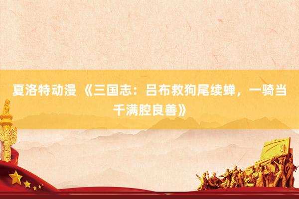 夏洛特动漫 《三国志：吕布救狗尾续蝉，一骑当千满腔良善》