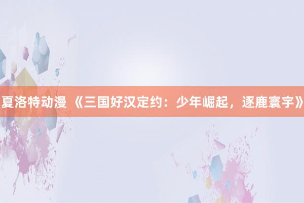 夏洛特动漫 《三国好汉定约：少年崛起，逐鹿寰宇》