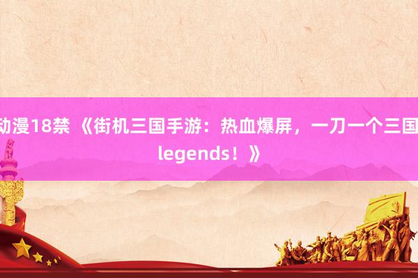 动漫18禁 《街机三国手游：热血爆屏，一刀一个三国 legends！》