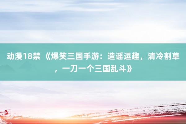 动漫18禁 《爆笑三国手游：造谣逗趣，清冷割草，一刀一个三国乱斗》