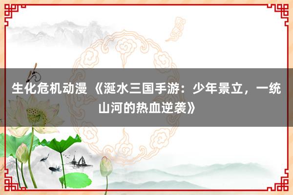 生化危机动漫 《涎水三国手游：少年景立，一统山河的热血逆袭》