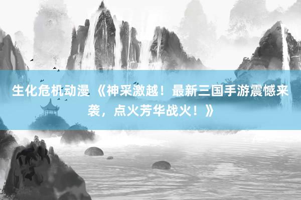 生化危机动漫 《神采激越！最新三国手游震憾来袭，点火芳华战火！》