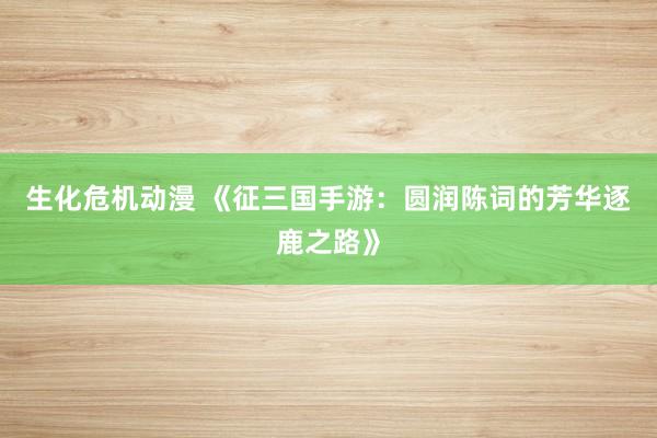 生化危机动漫 《征三国手游：圆润陈词的芳华逐鹿之路》