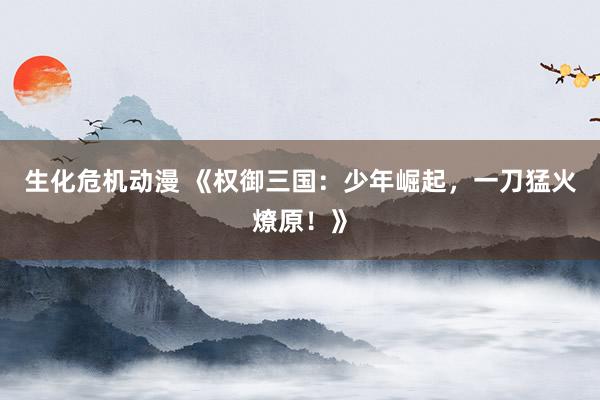 生化危机动漫 《权御三国：少年崛起，一刀猛火燎原！》