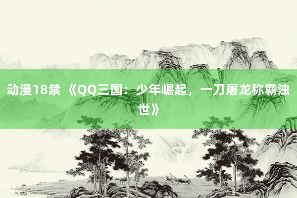 动漫18禁 《QQ三国：少年崛起，一刀屠龙称霸浊世》