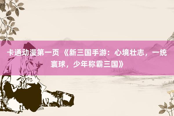 卡通动漫第一页 《新三国手游：心境壮志，一统寰球，少年称霸三国》
