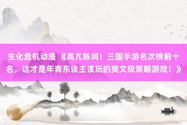 生化危机动漫 《高亢陈词！三国手游名次榜前十名，这才是年青东谈主该玩的爽文级策略游戏！》