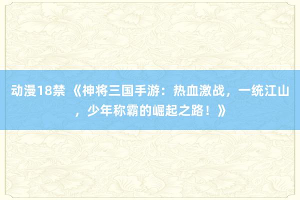 动漫18禁 《神将三国手游：热血激战，一统江山，少年称霸的崛起之路！》