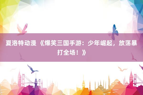 夏洛特动漫 《爆笑三国手游：少年崛起，放荡暴打全场！》