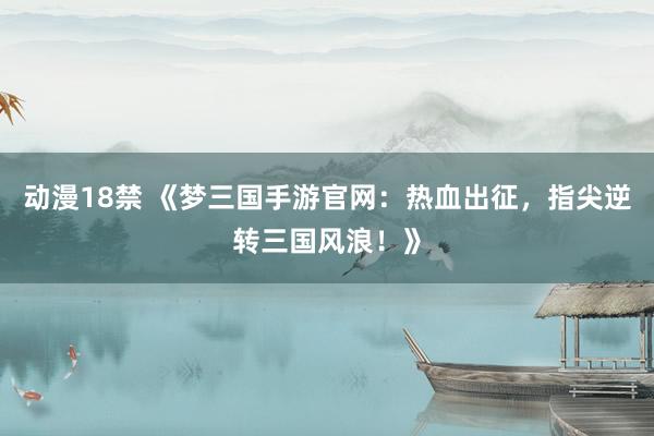 动漫18禁 《梦三国手游官网：热血出征，指尖逆转三国风浪！》