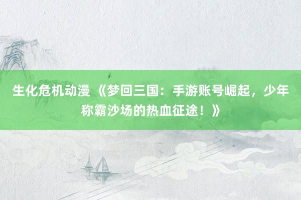 生化危机动漫 《梦回三国：手游账号崛起，少年称霸沙场的热血征途！》