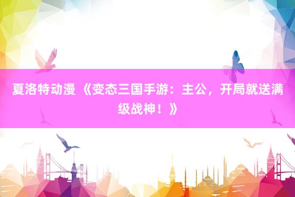 夏洛特动漫 《变态三国手游：主公，开局就送满级战神！》