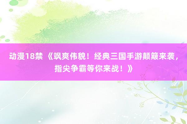 动漫18禁 《飒爽伟貌！经典三国手游颠簸来袭，指尖争霸等你来战！》