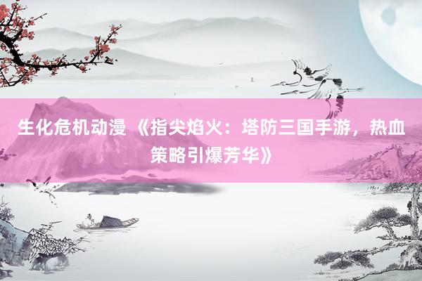 生化危机动漫 《指尖焰火：塔防三国手游，热血策略引爆芳华》