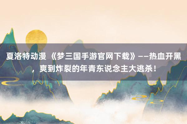 夏洛特动漫 《梦三国手游官网下载》——热血开黑，爽到炸裂的年青东说念主大逃杀！