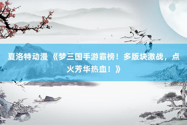 夏洛特动漫 《梦三国手游霸榜！多版块激战，点火芳华热血！》