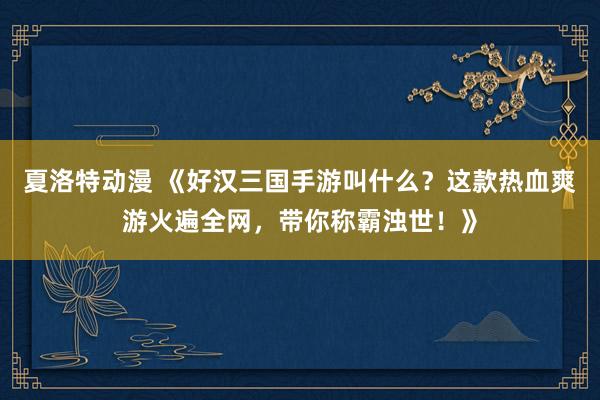 夏洛特动漫 《好汉三国手游叫什么？这款热血爽游火遍全网，带你称霸浊世！》