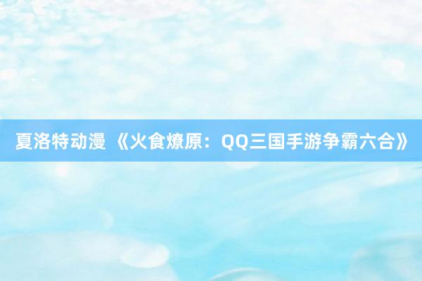 夏洛特动漫 《火食燎原：QQ三国手游争霸六合》