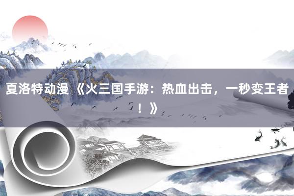 夏洛特动漫 《火三国手游：热血出击，一秒变王者！》