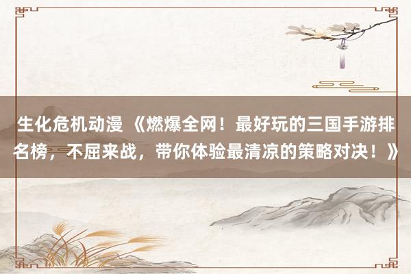 生化危机动漫 《燃爆全网！最好玩的三国手游排名榜，不屈来战，带你体验最清凉的策略对决！》