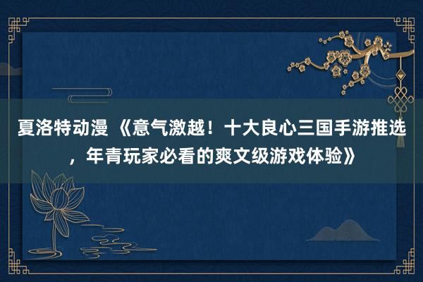 夏洛特动漫 《意气激越！十大良心三国手游推选，年青玩家必看的爽文级游戏体验》
