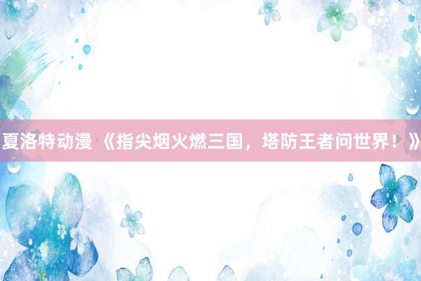 夏洛特动漫 《指尖烟火燃三国，塔防王者问世界！》