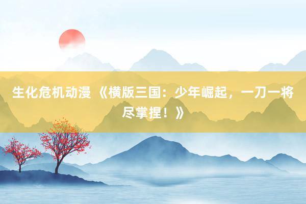 生化危机动漫 《横版三国：少年崛起，一刀一将尽掌捏！》