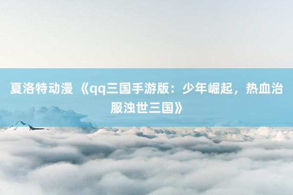 夏洛特动漫 《qq三国手游版：少年崛起，热血治服浊世三国》