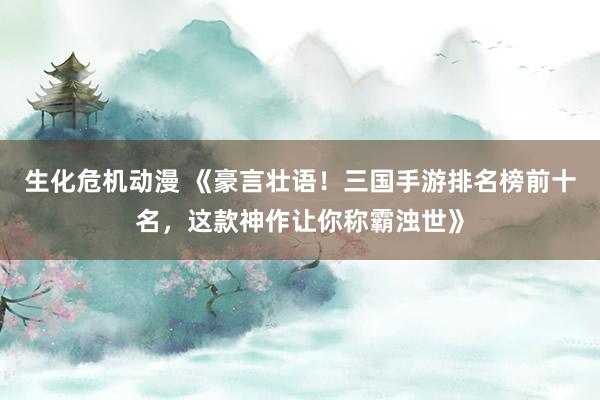生化危机动漫 《豪言壮语！三国手游排名榜前十名，这款神作让你称霸浊世》