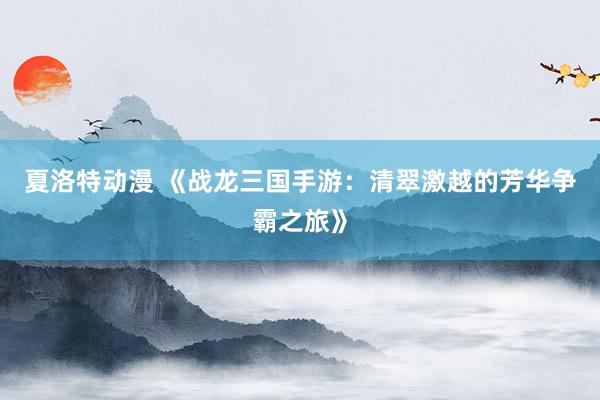 夏洛特动漫 《战龙三国手游：清翠激越的芳华争霸之旅》
