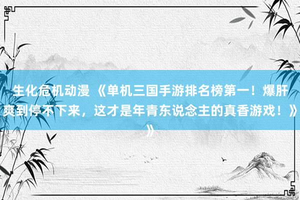 生化危机动漫 《单机三国手游排名榜第一！爆肝爽到停不下来，这才是年青东说念主的真香游戏！》