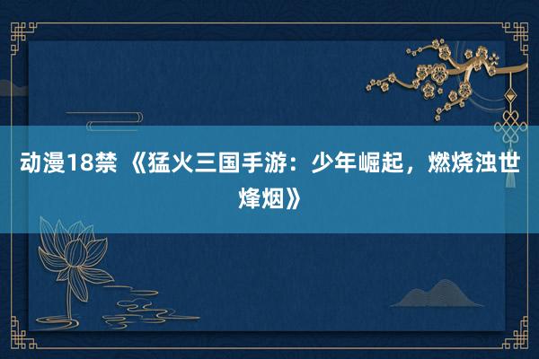动漫18禁 《猛火三国手游：少年崛起，燃烧浊世烽烟》