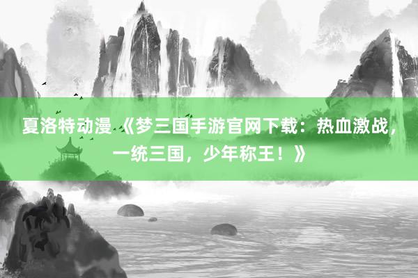 夏洛特动漫 《梦三国手游官网下载：热血激战，一统三国，少年称王！》