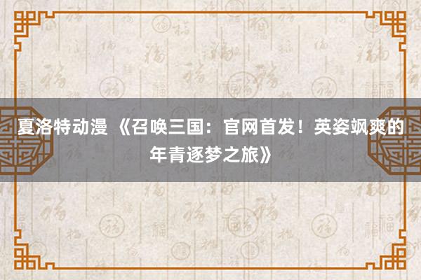 夏洛特动漫 《召唤三国：官网首发！英姿飒爽的年青逐梦之旅》