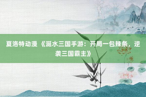 夏洛特动漫 《涎水三国手游：开局一包辣条，逆袭三国霸主》