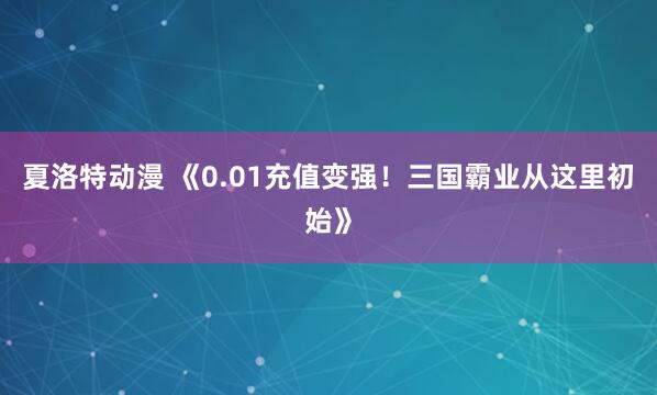 夏洛特动漫 《0.01充值变强！三国霸业从这里初始》