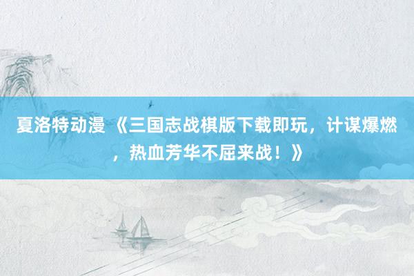 夏洛特动漫 《三国志战棋版下载即玩，计谋爆燃，热血芳华不屈来战！》
