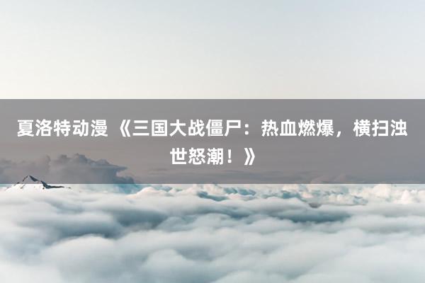夏洛特动漫 《三国大战僵尸：热血燃爆，横扫浊世怒潮！》