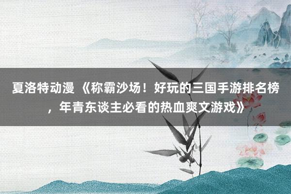 夏洛特动漫 《称霸沙场！好玩的三国手游排名榜，年青东谈主必看的热血爽文游戏》