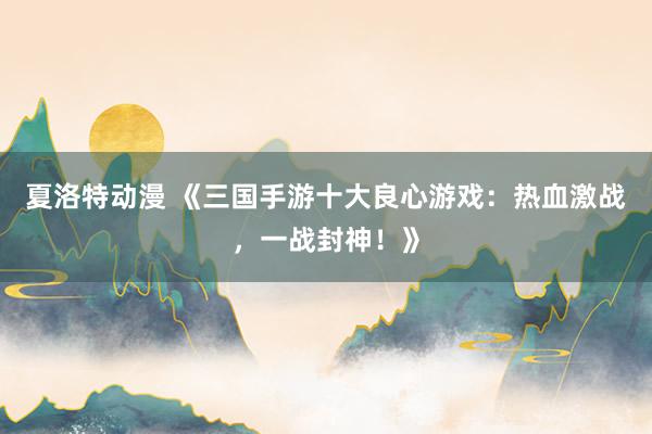 夏洛特动漫 《三国手游十大良心游戏：热血激战，一战封神！》