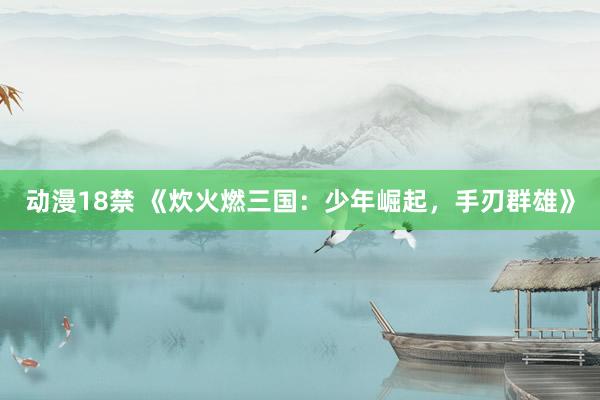 动漫18禁 《炊火燃三国：少年崛起，手刃群雄》