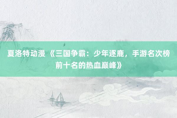夏洛特动漫 《三国争霸：少年逐鹿，手游名次榜前十名的热血巅峰》