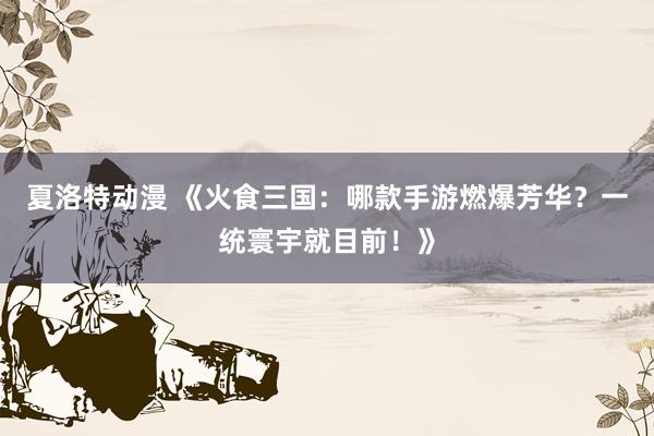 夏洛特动漫 《火食三国：哪款手游燃爆芳华？一统寰宇就目前！》