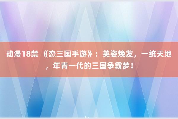 动漫18禁 《恋三国手游》：英姿焕发，一统天地，年青一代的三国争霸梦！